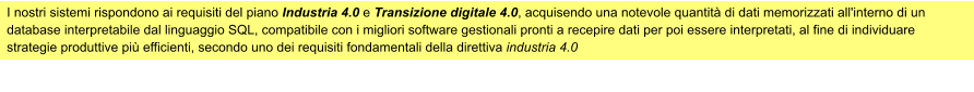 I nostri sistemi rispondono ai requisiti del piano Industria 4.0 e Transizione digitale 4.0, acquisendo una notevole quantità di dati memorizzati all'interno di un database interpretabile dal linguaggio SQL, compatibile con i migliori software gestionali pronti a recepire dati per poi essere interpretati, al fine di individuare strategie produttive più efficienti, secondo uno dei requisiti fondamentali della direttiva industria 4.0