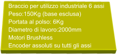 Braccio per utilizzo industriale 6 assi Peso:150Kg (base esclusa) Portata al polso: 6Kg  Diametro di lavoro:2000mm Motori Brushless  Encoder assoluti su tutti gli assi