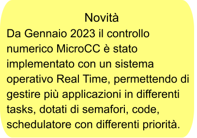 Novità Da Gennaio 2023 il controllo numerico MicroCC è stato implementato con un sistema operativo Real Time, permettendo di gestire più applicazioni in differenti tasks, dotati di semafori, code, schedulatore con differenti priorità.