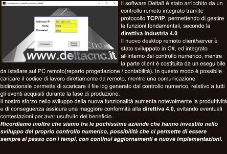 Il software Delta8 è stato arricchito da un controllo remoto integrato tramite protocollo TCP/IP, permettendo di gestire le funzioni fondamentali, secondo la direttiva industria 4.0  Il nuovo desktop remoto client/server è stato sviluppato in C#, ed integrato all'interno del controllo numerico, mentre la parte client è costituita da un eseguibile da istallare sul PC remoto(reparto progettazione / contabilità). In questo modo è possibile caricare il codice di lavoro direttamente da remoto, mentre una comunicazione bidirezionale permette di scaricare il file log generato dal controllo numerico, relativo a tutti gli eventi acquisiti durante la fase di produzione.  Il nostro sforzo nello sviluppo della nuova funzionalità aumenta notevolmente la produttività e di conseguenza assicura una maggiore conformità alla direttiva 4.0, evitando eventuali contestazioni per aver usufruito del beneficio.  Ricordiamo inoltre che siamo tra le pochissime aziende che hanno investito nello sviluppo del proprio controllo numerico, possibilità che ci permette di essere sempre al passo con i tempi, con continui aggiornamenti e nuove implementazioni.