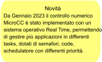 Novità Da Gennaio 2023 il controllo numerico MicroCC è stato implementato con un sistema operativo Real Time, permettendo di gestire più applicazioni in differenti tasks, dotati di semafori, code, schedulatore con differenti priorità.