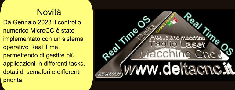 Novità Da Gennaio 2023 il controllo numerico MicroCC è stato implementato con un sistema operativo Real Time, permettendo di gestire più applicazioni in differenti tasks, dotati di semafori e differenti priorità.